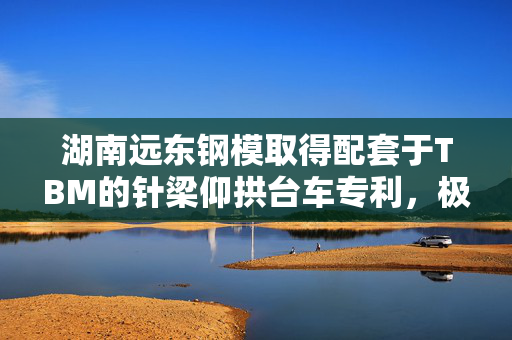 湖南远东钢模取得配套于TBM的针梁仰拱台车专利，极大的提升了施工的效率