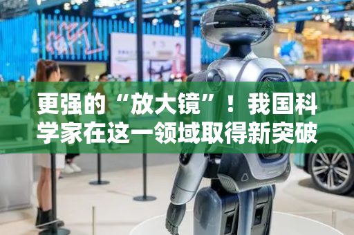 更强的“放大镜”！我国科学家在这一领域取得新突破