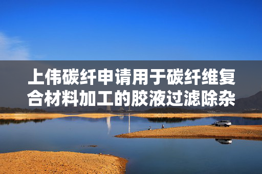 上伟碳纤申请用于碳纤维复合材料加工的胶液过滤除杂方法及装置专利，提高了树脂利用效率