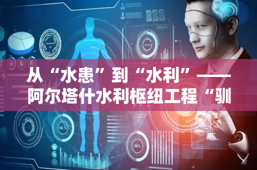 从“水患”到“水利”——阿尔塔什水利枢纽工程“驯服”叶尔羌河的故事