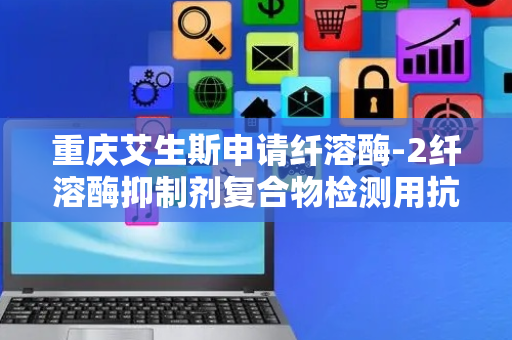 重庆艾生斯申请纤溶酶-2纤溶酶抑制剂复合物检测用抗体及其应用专利，可有效应用于相关检测领域