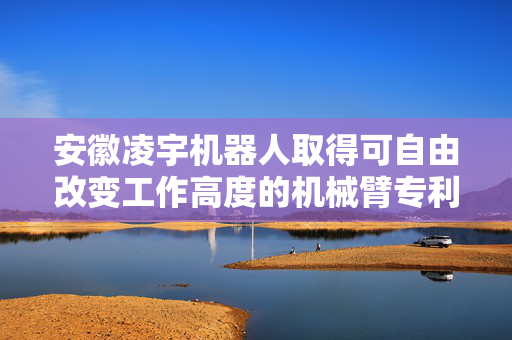 安徽凌宇机器人取得可自由改变工作高度的机械臂专利，避免伸缩杆失灵致机械臂受损