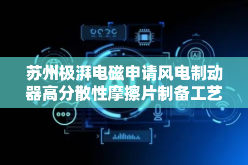 苏州极湃电磁申请风电制动器高分散性摩擦片制备工艺专利，优化了摩擦片的各项性能