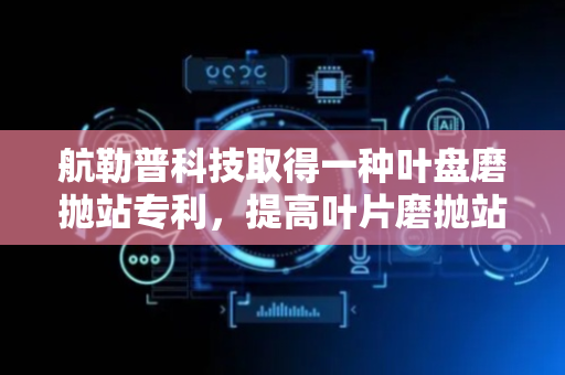 航勒普科技取得一种叶盘磨抛站专利，提高叶片磨抛站的加工效率