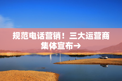 规范电话营销！三大运营商集体宣布→