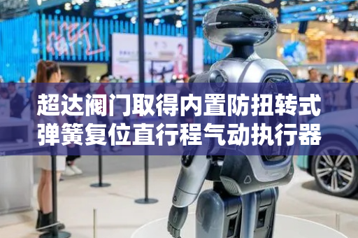 超达阀门取得内置防扭转式弹簧复位直行程气动执行器专利，实现活塞组件稳定安装