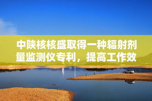中陕核核盛取得一种辐射剂量监测仪专利，提高工作效率