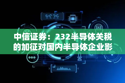 中信证券：232半导体关税的加征对国内半导体企业影响极其有限
