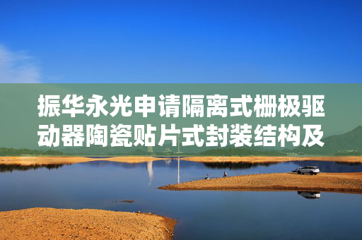 振华永光申请隔离式栅极驱动器陶瓷贴片式封装结构及封装方法专利，绝缘性能好