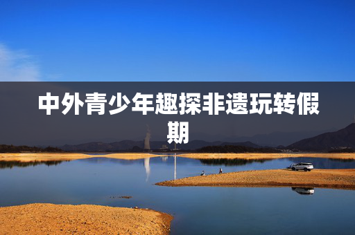 中外青少年趣探非遗玩转假期