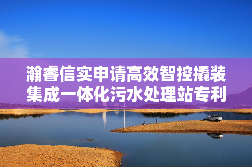 瀚睿信实申请高效智控撬装集成一体化污水处理站专利，使水处理工艺路径更短、效能更高、占地更小