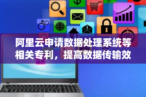 阿里云申请数据处理系统等相关专利，提高数据传输效率