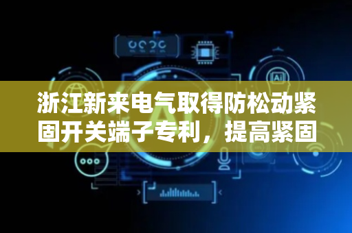 浙江新来电气取得防松动紧固开关端子专利，提高紧固导线的稳固性
