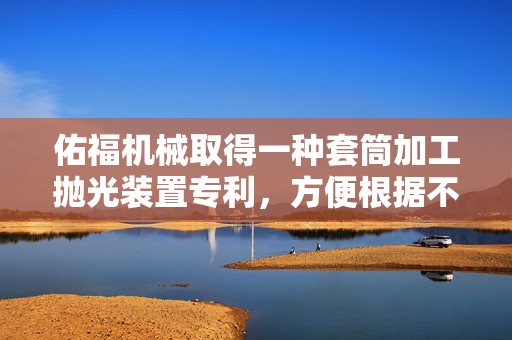 佑福机械取得一种套筒加工抛光装置专利，方便根据不同套筒尺寸调节磨头高度