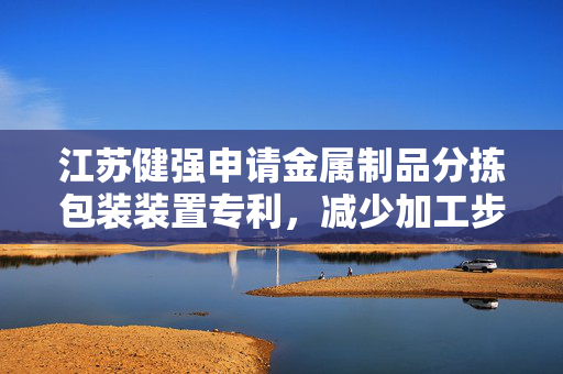 江苏健强申请金属制品分拣包装装置专利，减少加工步骤加快生产效率