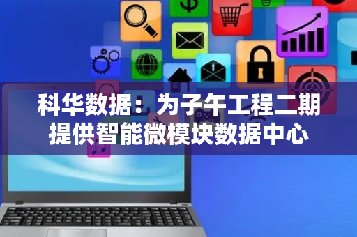 科华数据：为子午工程二期提供智能微模块数据中心