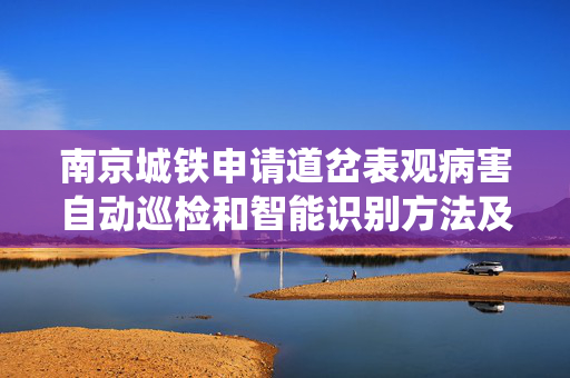 南京城铁申请道岔表观病害自动巡检和智能识别方法及系统专利，显著提高轨道质量指数