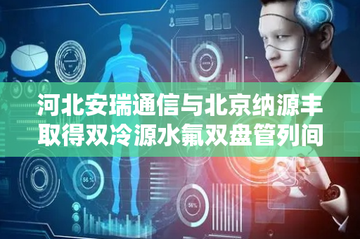 河北安瑞通信与北京纳源丰取得双冷源水氟双盘管列间空调系统专利，保障系统全年节能运行