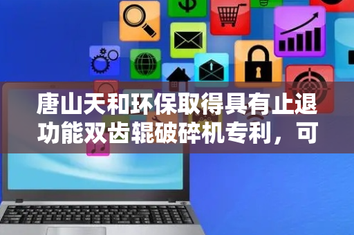 唐山天和环保取得具有止退功能双齿辊破碎机专利，可保证硬料或铁器能顺利掉落