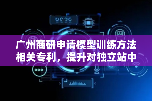 广州商研申请模型训练方法相关专利，提升对独立站中的模型进行训练的准确度