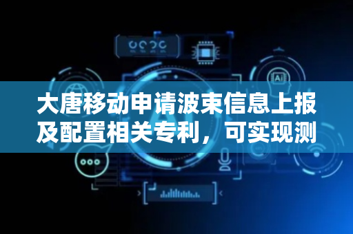 大唐移动申请波束信息上报及配置相关专利，可实现测量结果和/或预测结果上报