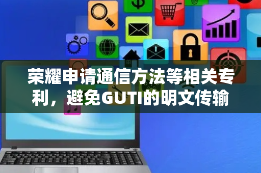 荣耀申请通信方法等相关专利，避免GUTI的明文传输提升网络通信安全