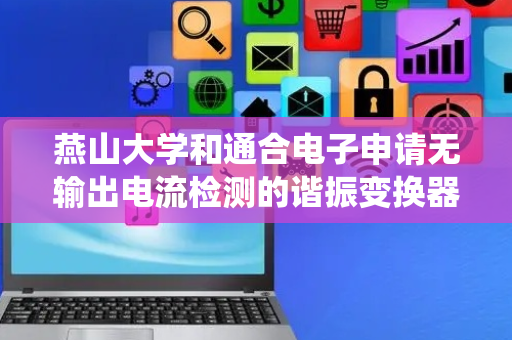 燕山大学和通合电子申请无输出电流检测的谐振变换器输出过载与短路保护系统及方法专利，在峰值电流控制下提升谐振变换器控制性能