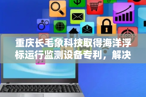 重庆长毛象科技取得海洋浮标运行监测设备专利，解决无旁边装置直接接收海洋浮标监测数据问题