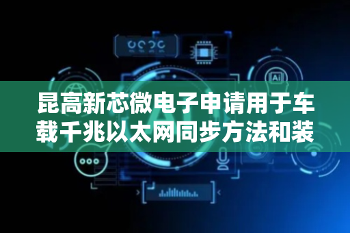 昆高新芯微电子申请用于车载千兆以太网同步方法和装置专利，可实现车载千兆以太网同步
