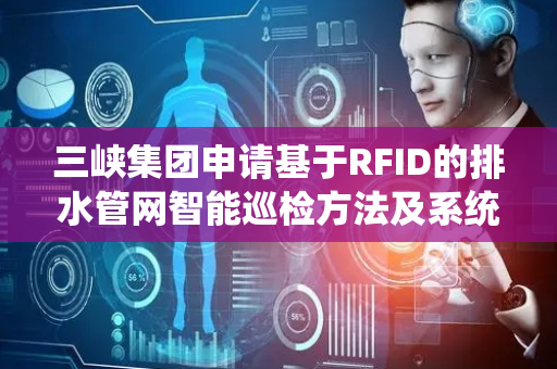 三峡集团申请基于RFID的排水管网智能巡检方法及系统专利，实现排水管网巡检的高效规划