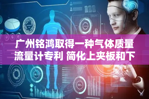 广州铭鸿取得一种气体质量流量计专利 简化上夹板和下夹板拆装步骤