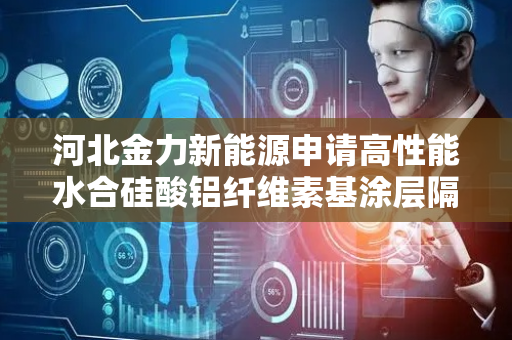 河北金力新能源申请高性能水合硅酸铝纤维素基涂层隔膜及其制备方法专利，提高隔膜的离子电导率