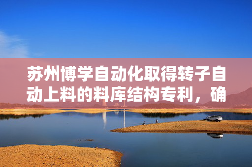苏州博学自动化取得转子自动上料的料库结构专利，确保了产品质量