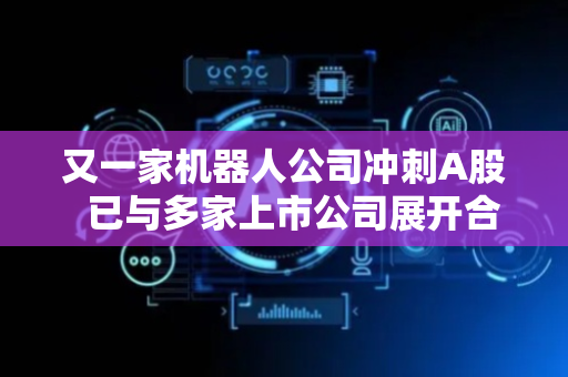 又一家机器人公司冲刺A股  已与多家上市公司展开合作