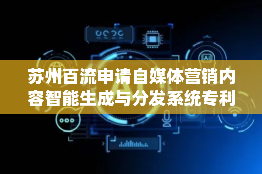 苏州百流申请自媒体营销内容智能生成与分发系统专利，实现自媒体营销内容的智能生成与精准分发