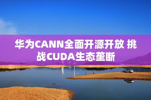 华为CANN全面开源开放 挑战CUDA生态垄断
