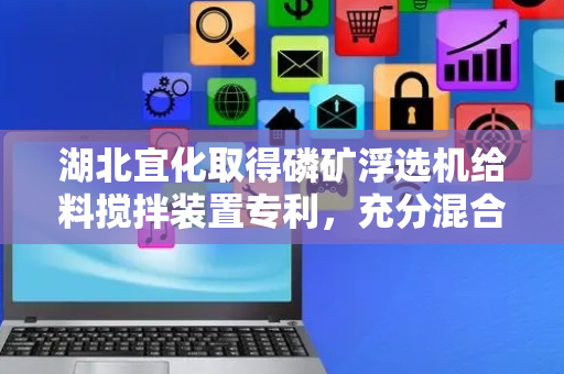 湖北宜化取得磷矿浮选机给料搅拌装置专利，充分混合提高浮选效果