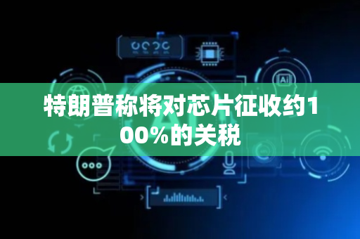 特朗普称将对芯片征收约100%的关税
