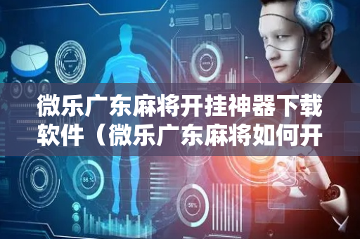 微乐广东麻将开挂神器下载软件（微乐广东麻将如何开挂）