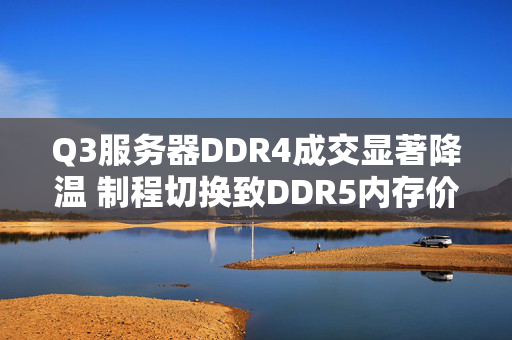 Q3服务器DDR4成交显著降温 制程切换致DDR5内存价格持续上扬