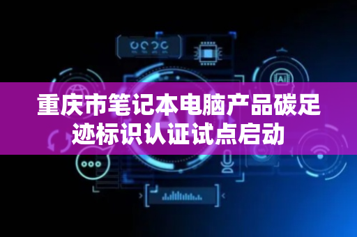重庆市笔记本电脑产品碳足迹标识认证试点启动
