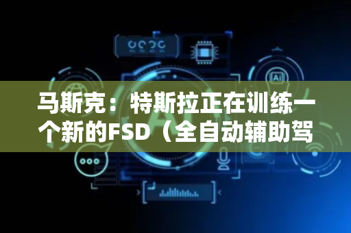 马斯克：特斯拉正在训练一个新的FSD（全自动辅助驾驶）模型