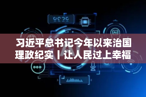 习近平总书记今年以来治国理政纪实丨让人民过上幸福生活是头等大事