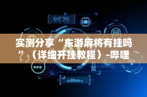 实测分享“东游麻将有挂吗”（详细开挂教程）-哔哩哔哩