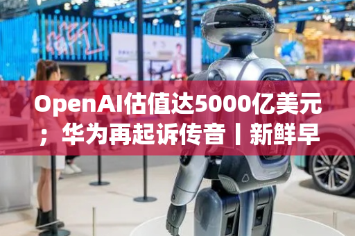 OpenAI估值达5000亿美元；华为再起诉传音丨新鲜早科技