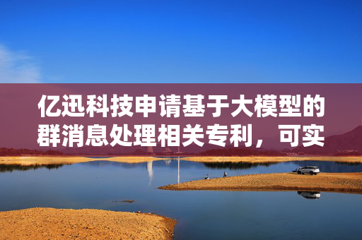 亿迅科技申请基于大模型的群消息处理相关专利，可实现自动处理目标交流群的群消息