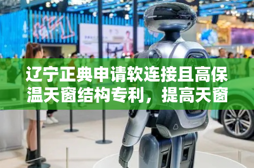 辽宁正典申请软连接且高保温天窗结构专利，提高天窗的高保温性能