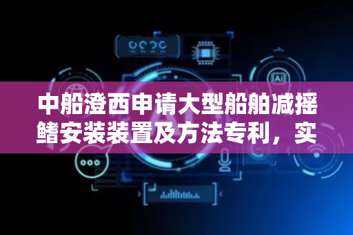 中船澄西申请大型船舶减摇鳍安装装置及方法专利，实现大型减摇鳍从吊装到精准对接的全流程控制