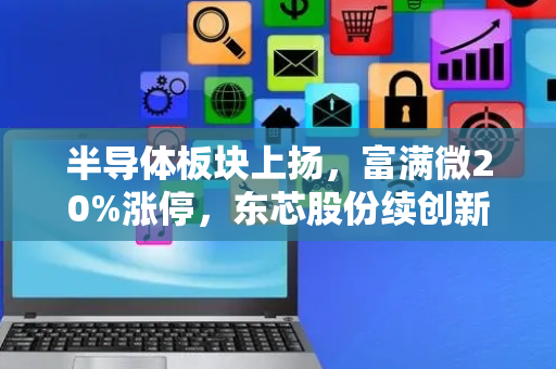 半导体板块上扬，富满微20%涨停，东芯股份续创新高