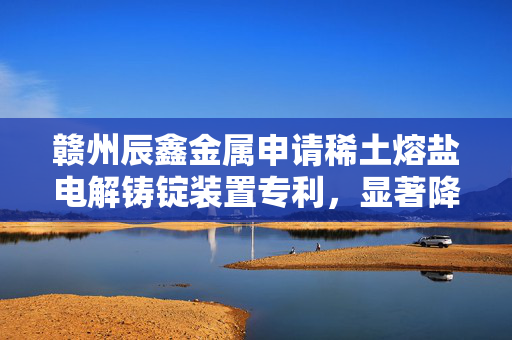 赣州辰鑫金属申请稀土熔盐电解铸锭装置专利，显著降低铸锭气孔缺陷